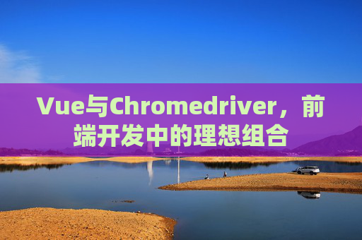 Vue与Chromedriver，前端开发中的理想组合